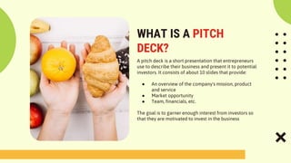WHAT IS A PITCH
DECK?
A pitch deck is a short presentation that entrepreneurs
use to describe their business and present it to potential
investors. It consists of about 10 slides that provide:
● An overview of the company's mission, product
and service
● Market opportunity
● Team, financials, etc.
The goal is to garner enough interest from investors so
that they are motivated to invest in the business
 
