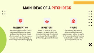 MAIN IDEAS OF A PITCH DECK
PRESENTATION INVESTORS
A great presentation for a pitch
deck should be concise, clear
and easy to understand. Visual
elements such as charts, graphs,
images, and videos can help to
make the presentation engaging
When it comes to picking
investors for a pitch deck, it's
important to research potential
investors and understand their
preferences, goals and interests
The value of a product is
determined by how much
customers are willing to pay for
it. It's a combination of factors,
including the quality of the
product, its features, etc
VALUE
 