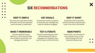 SIX RECOMMENDATIONS
Structure your pitch deck clearly
and make sure all the important
points are easy to understand
Incorporate visuals or graphics
to illustrate your message and
keep the audience engaged
Include impactful stories,
statistics, or facts that will help
your audience remember your
message afterwards
Practice presenting your deck
beforehand with friends or
colleagues for feedback, then
use this input to refine it further
KEEP IT SIMPLE USE VISUALS KEEP IT SHORT
A good pitch deck should be
concise and clear; avoid trying to
cram in too much information
A pitch deck is an overview of
your business; focus on key
points that get the most
important ideas across
MAKE IT MEMORABLE TEST & ITERATE MAIN POINTS
 