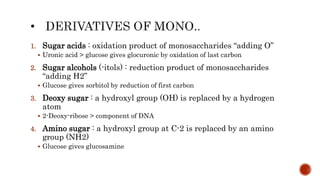 1. Sugar acids : oxidation product of monosaccharides “adding O”
 Uronic acid > glucose gives glocuronic by oxidation of last carbon
2. Sugar alcohols (-itols) : reduction product of monosaccharides
“adding H2”
 Glucose gives sorbitol by reduction of first carbon
3. Deoxy sugar : a hydroxyl group (OH) is replaced by a hydrogen
atom
 2-Deoxy-ribose > component of DNA
4. Amino sugar : a hydroxyl group at C-2 is replaced by an amino
group (NH2)
 Glucose gives glucosamine
 