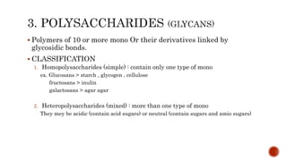  Polymers of 10 or more mono Or their derivatives linked by
glycosidic bonds.
 CLASSIFICATION
1. Homopolysaccharides (simple) : contain only one type of mono
ex. Glucosans > starch , glycogen , cellulose
fructosans > inulin
galactosans > agar agar
2. Heteropolysaccharides (mixed) : more than one type of mono
They mey be acidic (contain acid sugars) or neutral (contain sugars and amio sugars)
 