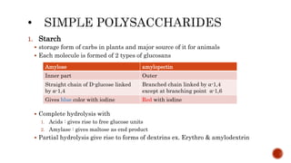 1. Starch
 storage form of carbs in plants and major source of it for animals
 Each molecule is formed of 2 types of glucosans
 Complete hydrolysis with
1. Acids : gives rise to free glucose units
2. Amylase : gives maltose as end product
 Partial hydrolysis give rise to forms of dextrins ex. Erythro & amylodextrin
Amylose amylopectin
Inner part Outer
Straight chain of D-glucose linked
by α-1,4
Branched chain linked by α-1,4
except at branching point α-1,6
Gives blue color with iodine Red with iodine
 