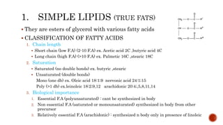  They are esters of glycerol with various fatty acids
 CLASSIFICATION OF FATTY ACIDS
1. Chain length
 Short chain (low F.A) (2-10 F.A) ex. Acetic acid 2C ,butyric acid 4C
 Long chain (high F.A) (>10 F.A) ex. Palmetic 16C ,stearic 18C
2. Saturation
 Saturated (no double bonds) ex. butyric ,stearic
 Unsaturated (double bonds)
Mono (one db) ex. Oleic acid 18:1;9 nervonic acid 24:1;15
Poly (>1 db) ex.leinoleic 18:2;9,12 arachidonic 20:4;,5,8,11,14
3. Biological importance
1. Essential F.A (polyunsaturated) : cant be synthesized in body
2. Non essential F.A (saturated or monounsaturated) synthesized in body from other
precursor
3. Relatively essential F.A (arachidonic) : synthesized n body only in presence of linoleic
 