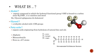  Alcohol ?
 organic compound in which the hydroxyl functional group (-OH) is bound to a carbon
atom (R3COH) , it is colorless and sweet
Ex. Glycerol sphignosine & cholesterol
 Glycerol ?
 a trihydric alcohol with 3 OH groups
 Fatty acids ?
 organic acids originating from hydrolysis of natural fats and oils
 Aliphatic
 Monocarboxylic
 Even no. of C atoms
 