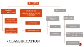 LIPIDS
SIMPLE
(ALCOHOL+F.A)
TRUE FATS
(GLYCEROL+F.A)
WAXES
(MONOHYDRIC
ALCOHOL+F.A)
COMPOUND
(ALCOHOL+F.A+OTHER
GROUPS)
GLYCOLIPIDS
PHOSPHOLIPIDS
DERIVED
HYDROLYSIS OF
COMPOUND
LIPIDS
F.As
ALCOHOLS
ASSOCIATED
WITH LIPIDS
STEROIDS
FAT SOLUBLE VITAMINS
K E D A
CAROTINOIDS
• CLASSIFICATION
 