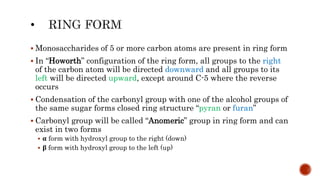  Monosaccharides of 5 or more carbon atoms are present in ring form
 In “Howorth” configuration of the ring form, all groups to the right
of the carbon atom will be directed downward and all groups to its
left will be directed upward, except around C-5 where the reverse
occurs
 Condensation of the carbonyl group with one of the alcohol groups of
the same sugar forms closed ring structure “pyran or furan”
 Carbonyl group will be called “Anomeric” group in ring form and can
exist in two forms
 α form with hydroxyl group to the right (down)
 β form with hydroxyl group to the left (up)
 