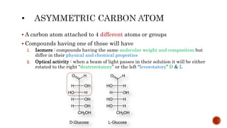  A carbon atom attached to 4 different atoms or groups
 Compounds having one of those will have
1. Isomers : compounds having the same molecular weight and composition but
differ in their physical and chemical properties
2. Optical activity : when a beam of light passes in their solution it will be either
rotated to the right “dextrorotatory” or the left “levorotatory” D & L
 