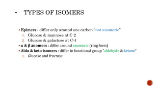  Epimers : differ only around one carbon “not anomeric”
1. Glucose & mannose at C-2
2. Glucose & galactose at C-4
 α & β anomers : differ around anomeric (ring form)
 Aldo & keto isomers : differ in functional group “aldehyde & ketone”
1. Glucose and fructose
 
