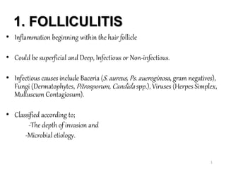 1. FOLLICULITIS
• Inflammation beginning within the hair follicle
• Could be superficial and Deep, Infectious or Non-infectious.
• Infectious causes include Baceria (S. aureus, Ps. aueroginosa, gram negatives),
Fungi (Dermatophytes, Pitrosporum, Candida spp.), Viruses (Herpes Simplex,
Mulluscum Contagiosum).
• Classified according to;
-The depth of invasion and
-Microbial etiology.
1
 