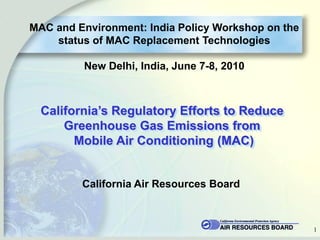 MAC and Environment: India Policy Workshop on the
    status of MAC Replacement Technologies

         New Delhi, India, June 7-8, 2010



  California‟s Regulatory Efforts to Reduce
      Greenhouse Gas Emissions from
        Mobile Air Conditioning (MAC)


         California Air Resources Board



                                                    1
 
