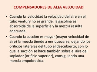 COMPENSADORES DE ALTA VELOCIDAD
• Cuando la velocidad la velocidad del aire en el
tubo ventury no es grande, la gasolina es
absorbida de la superficie y la mezcla resulta
adecuada.
• Cuando la succión es mayor (mayor velocidad de
aire) la mezcla tiende a enriquecerse, dejando los
orificios laterales del tubo al descubierto, con lo
que la succión se hace también sobre el aire del
soplador (orificio superior), consiguiendo una
mezcla empobrecida.
 