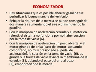 ECONOMIZADOR
• Hay situaciones que es posible ahorrar gasolina sin
perjudicar la buena marcha del vehículo.
• Rebajar la riqueza de la mezcla se puede conseguir de
dos maneras aumentando el aire o disminuyendo la
gasolina.
• Con la mariposa de aceleración cerrada y el motor en
ralentí, el sistema no funciona por no haber succión
por la toma de vacío (6).
• Con la mariposa de aceleración un poco abierta y el
motor girando de prisa (caso del motor actuando
como freno, no muy presionado el pedal de
aceleración), la succión en la toma de vacío (6), es
grande y la fuerza de vacío levanta la membrana de la
válvula ( 3 ), dejando el paso del aire al pozo
(2), empobreciendo la mezcla.
 