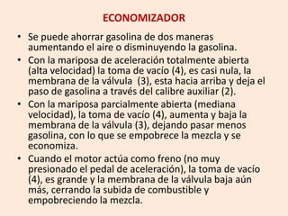 ECONOMIZADOR
• Se puede ahorrar gasolina de dos maneras
aumentando el aire o disminuyendo la gasolina.
• Con la mariposa de aceleración totalmente abierta
(alta velocidad) la toma de vacío (4), es casi nula, la
membrana de la válvula (3), esta hacia arriba y deja el
paso de gasolina a través del calibre auxiliar (2).
• Con la mariposa parcialmente abierta (mediana
velocidad), la toma de vacío (4), aumenta y baja la
membrana de la válvula (3), dejando pasar menos
gasolina, con lo que se empobrece la mezcla y se
economiza.
• Cuando el motor actúa como freno (no muy
presionado el pedal de aceleración), la toma de vacío
(4), es grande y la membrana de la válvula baja aún
más, cerrando la subida de combustible y
empobreciendo la mezcla.
 