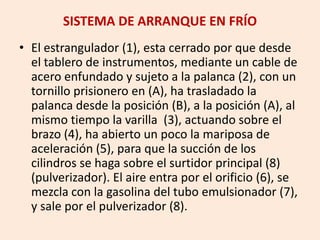 SISTEMA DE ARRANQUE EN FRÍO
• El estrangulador (1), esta cerrado por que desde
el tablero de instrumentos, mediante un cable de
acero enfundado y sujeto a la palanca (2), con un
tornillo prisionero en (A), ha trasladado la
palanca desde la posición (B), a la posición (A), al
mismo tiempo la varilla (3), actuando sobre el
brazo (4), ha abierto un poco la mariposa de
aceleración (5), para que la succión de los
cilindros se haga sobre el surtidor principal (8)
(pulverizador). El aire entra por el orificio (6), se
mezcla con la gasolina del tubo emulsionador (7),
y sale por el pulverizador (8).
 