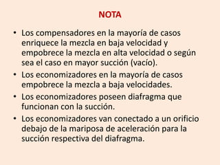 NOTA
• Los compensadores en la mayoría de casos
enriquece la mezcla en baja velocidad y
empobrece la mezcla en alta velocidad o según
sea el caso en mayor succión (vacío).
• Los economizadores en la mayoría de casos
empobrece la mezcla a baja velocidades.
• Los economizadores poseen diafragma que
funcionan con la succión.
• Los economizadores van conectado a un orificio
debajo de la mariposa de aceleración para la
succión respectiva del diafragma.
 