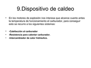 9.Dispositivo de caldeo
• En los motores de explosión nos interesa que alcance cuanto antes
la temperatura de funcionamiento el carburador, para conseguir
esto se recurre a los siguientes sistemas:
• -Calefacción al carburador
• -Resistencia para calentar carburador.
• -Intercambiador de calor hidráulico.
 