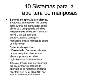 10.Sistemas para la
apertura de mariposas
• Sistema de apertura simultanea.
Se adopta en casos en los cuales
cada cuerpo del carburador doble
alimenta a un grupo de cilindros
independiente como en el caso de
los v6 o v8. La apertura
sincronizada se consigue
montando ambas mariposas sobre
un mismo eje.
• Sistema de apertura
diferenciada. Se usa en el caso
de que se quiera obtener una
elevada potencia en altos
regímenes de funcionamiento.
Hasta el 60 por cien del recorrido
del acelerador se produce la
apertura de la mariposa primaria,
mientras que de el 60 al 100 por
 
