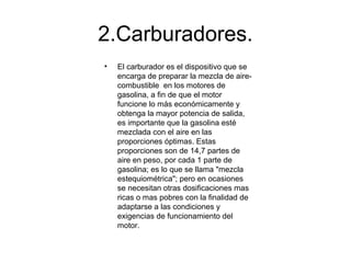 2.Carburadores.
• El carburador es el dispositivo que se
encarga de preparar la mezcla de aire-
combustible en los motores de
gasolina, a fin de que el motor
funcione lo más económicamente y
obtenga la mayor potencia de salida,
es importante que la gasolina esté
mezclada con el aire en las
proporciones óptimas. Estas
proporciones son de 14,7 partes de
aire en peso, por cada 1 parte de
gasolina; es lo que se llama "mezcla
estequiométrica"; pero en ocasiones
se necesitan otras dosificaciones mas
ricas o mas pobres con la finalidad de
adaptarse a las condiciones y
exigencias de funcionamiento del
motor.
 