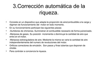 3.Corrección automática de la
riqueza.
• Consiste en un dispositivo que adapta la proporción de aire/combustible a la carga y
régimen de funcionamiento del motor en todo momento.
• En su funcionamiento participan las siguientes piezas:
• -Surtidores de chimenea. Suministran el combustible necesario de forma pulverizado.
• -Mariposa de gases. Su posición incrementa o disminuye la cantidad de aire que
entra en el motor.
• -Mariposa estranguladora de aire. Mediante la misma se varia la cantidad de aire
independientemente del numero de revoluciones del motor.
• Orificios correctores de emulsión. Son pasos y finas tuberías que disponen de
chiclés
• Para controlar a conciencia la riqueza.
 