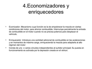 4.Economizadores y
enriquecedores
• Ecomizador. Mecanismo cuya función es la de empobrecer la mezcla en ciertas
condiciones del motor, para ahorrar combustible. Interrumpe parcialmente la entrada
de combustible en el motor cuando no se precisa potencia para desplazar el
vehículo.
• Enriquecedor .Introduce una cantidad adicional de combustible en las aceleraciones
y en momentos de máxima carga, enriqueciendo la mezcla para adaptarla al alto
régimen del motor
• Consta de uno o varios circuitos independientes al surtidor principal; Su puesta en
funcionamiento es activada por la depresión creada en el vénturi.
 