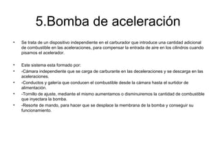 5.Bomba de aceleración
• Se trata de un dispositivo independiente en el carburador que introduce una cantidad adicional
de combustible en las aceleraciones, para compensar la entrada de aire en los cilindros cuando
pisamos el acelerador.
• Este sistema esta formado por:
• -Cámara independiente que se carga de carburante en las deceleraciones y se descarga en las
aceleraciones.
• -Conductos y galería que conducen el combustible desde la cámara hasta el surtidor de
alimentación.
• -Tornillo de ajuste, mediante el mismo aumentamos o disminuiremos la cantidad de combustible
que inyectara la bomba.
• -Resorte de mando, para hacer que se desplace la membrana de la bomba y conseguir su
funcionamiento.
 