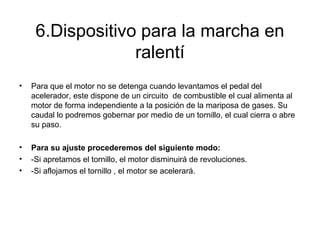 6.Dispositivo para la marcha en
ralentí
• Para que el motor no se detenga cuando levantamos el pedal del
acelerador, este dispone de un circuito de combustible el cual alimenta al
motor de forma independiente a la posición de la mariposa de gases. Su
caudal lo podremos gobernar por medio de un tornillo, el cual cierra o abre
su paso.
• Para su ajuste procederemos del siguiente modo:
• -Si apretamos el tornillo, el motor disminuirá de revoluciones.
• -Si aflojamos el tornillo , el motor se acelerará.
 
