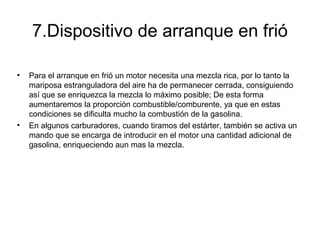 7.Dispositivo de arranque en frió
• Para el arranque en frió un motor necesita una mezcla rica, por lo tanto la
mariposa estranguladora del aire ha de permanecer cerrada, consiguiendo
así que se enriquezca la mezcla lo máximo posible; De esta forma
aumentaremos la proporción combustible/comburente, ya que en estas
condiciones se dificulta mucho la combustión de la gasolina.
• En algunos carburadores, cuando tiramos del estárter, también se activa un
mando que se encarga de introducir en el motor una cantidad adicional de
gasolina, enriqueciendo aun mas la mezcla.
 