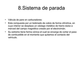 8.Sistema de parada
• Válvula de pare en carburadores:
• Esta compuesta por un bobinado de cobre de forma cilíndrica, en
cuyo interior se desplaza un vástago metálico de hierro dulce a
merced del campo magnético creado por el electroimán.
• Su extremo tiene forma cónica el cual se encarga de cortar el paso
de combustible en el momento que quitamos el contacto del
vehículo.
 