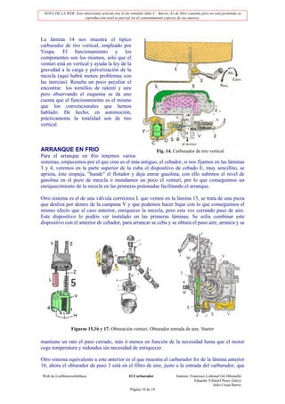 NOTA DE LA WEB: Este interesante artículo nos lo ha remitido Julio C. Barrio. Es de libre consulta pero no está permitida su
                       reproducción total ni parcial sin el consentimiento expreso de sus autores.




La lámina 14 nos muestra el típico
carburador de tiro vertical, empleado por
Vespa. El funcionamiento y los
componentes son los mismos, sólo que el
venturi está en vertical y ayuda la ley de la
gravedad a la carga y pulverización de la
mezcla (aquí habrá menos problemas con
las inercias). Resulta un poco peculiar el
encontrar los tornillos de ralentí y aire
pero observando el esquema se da uno
cuenta que el funcionamiento es el mismo
que los convencionales que hemos
hablado. De hecho, en automoción,
prácticamente la totalidad son de tiro
vertical.



ARRANQUE EN FRIO                                                         Fig. 14. Carburador de tiro vertical
Para el arranque en frío tenemos varios
sistemas, empecemos por el que creo es el más antiguo, el cebador, si nos fijamos en las láminas
3 y 4, veremos en la parte superior de la cuba el dispositivo de cebado E, muy sencillito, se
aprieta, éste empuja, ”hunde” el flotador y deja entrar gasolina, con ello subimos el nivel de
gasolina en el pozo de mezcla ó inundamos un poco el venturi, por lo que conseguimos un
enriquecimiento de la mezcla en las primeras pistonadas facilitando el arranque.

Otro sistema es el de una válvula correctora L que vemos en la lámina 15, se trata de una pieza
que desliza por dentro de la campana V y que podemos hacer bajar con lo que conseguimos el
mismo efecto que el caso anterior, enriquecer la mezcla, pero esta vez cerrando paso de aire.
Este dispositivo lo podéis ver instalado en las primeras láminas. Se solía combinar este
dispositivo con el anterior de cebador, para arrancar se ceba y se obtura el paso aire, arranca y se




                  Figuras 15,16 y 17. Obturación venturi. Obturador entrada de aire. Starter

mantiene un rato el paso cerrado, más ó menos en función de la necesidad hasta que el motor
coge temperatura y redondea sin necesidad de enriquecer.

Otro sistema equivalente a este anterior es el que muestra el carburador Irz de la lámina anterior
16, ahora el obturador de paso 3 está en el filtro de aire, justo a la entrada del carburador, que
Web de LosMoterosJubilaos                             El Carburador                Autores: Francisco Lisbonal Gil (Mostafá)
                                                                                               Eduardo Villamil Perez (lalez)
                                                                                                          Julio César Barrio
                                                       Página 10 de 19
 