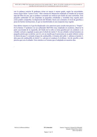 NOTA DE LA WEB: Este interesante artículo nos lo ha remitido Julio C. Barrio. Es de libre consulta pero no está permitida su
                          reproducción total ni parcial sin el consentimiento expreso de sus autores.



con la palanca exterior K podemos cerrar en mayor ó menor grado, según las necesidades,
nunca mejor dicho “cerrar el aire”. Otro sistema de obturación empleado se trataba de la misma
tapa del filtro de aire, que se podían ir cerrando sus orificios por medio de unas cortinillas. Este
pequeño carburador Irz era empelado en pequeñas cilindradas y resultaba muy regular pues
como podéis comprobar, la disposición del flotador, hacía casi constante el nivel de gasolina a
pesar de fuertes inclinaciones, lo que se transformaba en una respuesta muy regular.

Este último sistema es el que ha desplazado a los anteriores pues resulta más preciso y “limpio”.
En la lámina 17 podemos ver un carburador Dell’Orto muy empleado en escúteres, observar la
parte seccionada de la izquierda, del fondo de la cuba se toma gasolina por un conducto a un
cilindro vertical y regulado su paso por el chiclé de starter 5. En ese cilindro vertical tenemos un
pequeño pistón que se desliza por él, con un muelle que le posiciona en su parte inferior contra
el chicle de paso 5, cerrando el paso de combustible, si tiramos del cable 1, subimos el pistón 3,
abre paso de combustible al chiclé 5, y sale por el conducto 4 al difusor. Así de sencillo y más
preciso que con el cebador. Este sistema es el mismo que el adoptado en nuestros días.


.




    Web de LosMoterosJubilaos                            El Carburador                Autores: Francisco Lisbonal Gil (Mostafá)
                                                                                                  Eduardo Villamil Perez (lalez)
                                                                                                             Julio César Barrio
                                                          Página 11 de 19
 