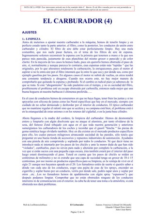 NOTA DE LA WEB: Este interesante artículo nos lo ha remitido Julio C. Barrio. Es de libre consulta pero no está permitida su
                       reproducción total ni parcial sin el consentimiento expreso de sus autores.




                      EL CARBURADOR (4)
AJUSTES

1.- LIMPIEZA
Antes de meternos a ajustar nuestro carburador a la máquina, hemos de tenerlo limpio y en
perfecto estado tanto la parte anterior, el filtro, como la posterior, los conductos de unión entre
carburador y cilindro. El filtro de aire debe estar perfectamente limpio. Hay una mala
costumbre, que nos suele pasar factura, en el tema de los filtros de aire de espuma.
Ingenuamente solemos reconstruir la espuma con la primera que tenemos a mano o la que nos
parece más parecida, justamente de esas planchitas del mismo grosor o parecido y de color
clarito. En la mayoría de los casos la hemos liado, pues sin quererlo hemos obstruido el paso de
aire, sí, normalmente y aunque parezca lo contrario, esas espumas están más “tupidas “ que las
originales, por lo que alteramos totalmente la carburación, la enriquecemos, pues el motor al
aspirar si no le entra aire por el filtro intentará que le entre lo que sea y por donde sea, como por
ejemplo gasolina por los pasos. En algunos casos el motor ni subirá de vueltas, en otros tendrá
una constante tendencia a ahogarse. Cuando nos ocurra esto, no hay mejor manera de
comprobarlo que quitando la espuma y probando. Si el cambio es radical pues ya sabemos de lo
que se trata. Si este “ahogamiento” ha sido paulatino con el tiempo, y no es suciedad del filtro,
posiblemente el problema esté en escape obstruido por carbonilla, entonces nada mejor que una
buena hoguera en nuestra barbacoa ó chimenea preferida…..

En el caso de conductos hemos de esmerarnos en que no haya fugas, tener bien las juntas y si no
apoyarlas con silicona de juntas como las Nural específicas que hay en el mercado, siempre con
cuidado de no echar demasiado y desbordar por el interior de conductos. El típico carburador
que no mantiene regular el ralentí sino que se acelera y su campana está bien, el problema está ó
en la estanqueidad de estas uniones o en los retenes del cigüeñal, o en la junta base cilindro.

Ahora llegamos a la madre del cordero, la limpieza del carburador. Hemos de desmontarlo
entero y limpiarlo con algún disolvente que no ataque al aluminio, por tanto olvidarse de la
sosa, del famoso Zotal rebajado con agua en el que toda nuestra generación y anteriores
sumergíamos los carburadores de los coches y recordar que el gasoil “hincha “ las piezas de
goma sintética luego olvidarlo también. Hoy en día existen en el mercado productos específicos
para ello, los cuales parecen milagrosos arrancando suciedad de las paredes, sólo tenéis que
preguntar en una buena tienda de accesorios y repuestos industriales de automoción. Ayudados
con una pistola de aire comprimido y soplando por todos lo conductos. Ni que decir tiene no
introducir nada ni intentarlo por los pasos de los chiclés y ante la menor duda de que han sido
“violados”, cambiarlos, pues no sirven para nada y alterarán por completo la carburación, a la
vez que si están sucios con una pequeña capa oscura, ésta también estará por el interior del paso
luego estará disminuyendo el paso. Tened en cuenta que los pasos de chiclés se miden en
centésimas de milímetro y no os extrañe que una capa de suciedad tenga un grosor de 10 ó 15
centésimas, por eso insisto en productos específicos para su limpieza, es la ventaja de vivir en el
siglo 21 aunque nos hayamos apeado en el 20. Los fumadores estáis de suerte si queréis saber a
dónde van cada uno de los conductos, coger una pajita de esas de los sprays, encender un
cigarrillo y soplar humo por un conducto, veréis por donde sale, podéis tapar unos y soplar por
otros ..etc…Los no fumadores hemos de apañárnoslas con algún spray “espumoso”y que
después podamos limpiar. Comprobar que no están obstruidos ninguno de los conductos
interiores ni de comunicación con el exterior, la cuba ha de tener una toma a la atmósfera, si está
obstruida nos dará problemas.




Web de LosMoterosJubilaos                             El Carburador                Autores: Francisco Lisbonal Gil (Mostafá)
                                                                                               Eduardo Villamil Perez (lalez)
                                                                                                          Julio César Barrio
                                                       Página 12 de 19
 