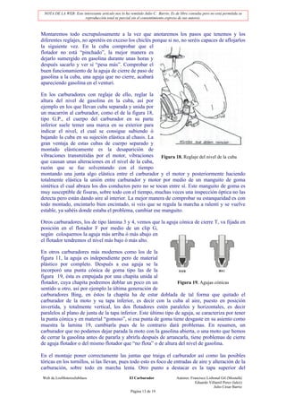 NOTA DE LA WEB: Este interesante artículo nos lo ha remitido Julio C. Barrio. Es de libre consulta pero no está permitida su
                       reproducción total ni parcial sin el consentimiento expreso de sus autores.



Montaremos todo escrupulosamente a la vez que anotaremos los pasos que tenemos y los
diferentes reglajes, no apretéis en exceso los chiclés porque si no, no seréis capaces de aflojarlos
la siguiente vez. En la cuba comprobar que el
flotador no está “pinchado”, la mejor manera es
dejarlo sumergido en gasolina durante unas horas y
después sacarlo y ver si “pesa más”. Comprobar el
buen funcionamiento de la aguja de cierre de paso de
gasolina a la cuba, una aguja que no cierre, acabará
apareciendo gasolina en el venturi.

En los carburadores con reglaje de ello, reglar la
altura del nivel de gasolina en la cuba, así por
ejemplo en los que llevan cuba separada y unida por
un macarrón al carburador, como el de la figura 18,
tipo G.P., el cuerpo del carburador en su parte
inferior suele temer una marca en su exterior para
indicar el nivel, el cual se consigue subiendo ó
bajando la cuba en su sujeción elástica al chasis. La
gran ventaja de estas cubas de cuerpo separado y
montado elásticamente es la desaparición de
vibraciones transmitidas por el motor, vibraciones Figura 18. Reglaje del nivel de la cuba
que causan unas alteraciones en el nivel de la cuba,
razón que se fue solventando con el tiempo
montando una junta algo elástica entre el carburador y el motor y posteriormente haciendo
totalmente elástica la unión entre carburador y motor por medio de un manguito de goma
sintética el cual abraza los dos conductos pero no se tocan entre sí. Este manguito de goma es
muy susceptible de fisuras, sobre todo con el tiempo, muchas veces una inspección óptica no las
detecta pero están dando aire al interior. La mejor manera de comprobar su estanqueidad es con
todo montado, encintarlo bien encintado, si veis que se regula la marcha a ralentí y se vuelve
estable, ya sabéis donde estaba el problema, cambiar ese manguito.

Otros carburadores, los de tipo lámina 3 y 4, vemos que la aguja cónica de cierre T, va fijada en
posición en el flotador F por medio de un clip G,
según coloquemos la aguja más arriba ó más abajo en
el flotador tendremos el nivel más bajo ó más alto.

En otros carburadores más modernos como los de la
figura 11, la aguja es independiente pero de material
plástico por completo. Después a esa aguja se la
incorporó una punta cónica de goma tipo las de la
figura 19, ésta es empujada por una chapita unida al
flotador, cuya chapita podremos doblar un poco en un               Figura 19. Agujas cónicas
sentido u otro, así por ejemplo la última generación de
carburadores Bing, en éstos la chapita ha de estar doblada de tal forma que quitado el
carburador de la moto y su tapa inferior, es decir con la cuba al aire, puesto en posición
invertida, y totalmente vertical, los dos flotadores estén paralelos y horizontales, es decir
paralelos al plano de junta de la tapa inferior. Este último tipo de aguja, se caracteriza por tener
la punta cónica y en material “gomoso”, si esa punta de goma tiene desgaste en su asiento como
muestra la lamina 19, cambiarla pues de lo contrario dará problemas. En resumen, un
carburador que no podamos dejar parada la moto con la gasolina abierta, o una moto que hemos
de cerrar la gasolina antes de pararla y abrirla después de arrancarla, tiene problemas de cierre
de aguja flotador o del mismo flotador que “no flota” o de altura del nivel de gasolina.

En el montaje poner correctamente las juntas que traiga el carburador así como las posibles
tóricas en los tornillos, si las llevan, pues todo esto es foco de entradas de aire y alteración de la
carburación, sobre todo en marcha lenta. Otro punto a destacar es la tapa superior del
Web de LosMoterosJubilaos                             El Carburador                Autores: Francisco Lisbonal Gil (Mostafá)
                                                                                               Eduardo Villamil Perez (lalez)
                                                                                                          Julio César Barrio
                                                       Página 13 de 19
 