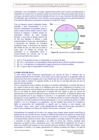 NOTA DE LA WEB: Este interesante artículo nos lo ha remitido Julio C. Barrio. Es de libre consulta pero no está permitida su
                       reproducción total ni parcial sin el consentimiento expreso de sus autores.



carburador, van o atornilladas o roscadas, algunas llevan juntas otras no pero se pueden poner si
sospecháis no asienta bien, lo normal es poner una tórica muy finita que asienta entre la tapa y
su encaje, este punto suele ser fruto de entradas de aire a la vez que el asiento del cable-funda en
el carburador, que normalmente viene cubierto con una goma negra para eso, para hermetizarlo.
Una solución alternativa a esta goma es encintar con cinta PVC negra.

Creo ya tenemos nuestro carburador limpio
montado y bien “hermetizado” a la vez
tenemos comprobado el encendido, puesto a
punto y bujía en buen estado ó nueva, vamos
arrancar la máquina e intentar ajustar ese
carburador: Hemos de tener siempre
presente y muy claro la lámina anterior 20,
en ella esta dibujado el difusor y están
esquematizadas 4 zonas que corresponden a
4 posiciones de abertura de corredera
(campana) luego 4 posiciones de apertura
del mando de gas, en cada una de estas 4
zonas hace su trabajo un circuito del
carburador y es responsable única y                               Figura 20. Apertura de la corredera e influencias
exclusivamente ese circuito, por lo que
hemos de tener bien claro cual es:

1-   de 0 a 1/8 de apertura de gas, el responsable es el circuito de baja.
2-   De 1/8 a ¼ de apertura, es responsable la altura del bisel de la válvula corredera (campana)
3-   De ¼ a ¾ de apertura, es responsable la aguja cónica de la válvula corredera
4-   De ¾ a gas a tope es responsable el chiclé de alta


2.-CIRCUITO DE BAJA
A estas alturas todos conocemos perfectamente ese circuito de baja. Y sabemos que su
regulación depende de dos tornillos, el de ralentí, que lo único que hace es al apretarlo, dejar en
una posición más alta la campana, por lo que entrará más aire, por lo que en teoría el ralentí será
más alto (subir el ralentí). El segundo tornillo es el del aire el cual deja más paso de este en
función esté más abierto.
Esto es exactamente cierto a medias, me explico, en muchos carburadores, el tornillo del aire, es
eso regula el paso de aire, luego si lo aflojamos pasa más aire, (empobrece la mezcla), si lo
apretamos pasa menos aire (enriquece la mezcla) esto es por ejemplo en los carburadores Amal.
Pero en los Bing de ultima generación el tornillo del aire regula el paso de mezcla de
gasolina/aire en el circuito de baja por lo que el efecto es el contrario, si aflojamos damos más
paso de gasolina por lo que enriquece la mezcla y si lo apretamos vamos cerrando paso de
gasolina por lo que empobrece la mezcla. Es cuestión de probar en nuestro carburador, aunque
lo sabremos y de sobra (espero)si lo hemos desmontado, y si no es cuestión de girarlo en ambos
sentidos y ver si se enriquece ó se empobrece. Así por ejemplo una mezcla rica (siempre se
habla en proporción del combustible) es aquella que su marcha es más pesada, más
“Pom..pom….pom….pom…pom”, y baja rápidamente de vueltas al cerrar el gas, una pobre es
más liviana y tendente a no bajarse de vueltas “trin.trin.trin ..trinnnnnn” ¿vale?.

Normalmente los manuales de la moto o los amigos (que siempre saben mucho) especifican la
graduación de este tornillo del aire, siempre se habla de una posición de apertura a contar desde
su posición de cerrado, pero tu no te vas a dar por conforme y vas a ver y comprobar si el amigo
ó el manual tienen razón en tu moto. Ojito, es costumbre y novatada al apretar el tornillo del aire
y encontrar su tope, seguir apretando y no sabéis la avería que estamos causando pues
marcamos su punta en cono, estropeando este y casi inutilizando la regulación, por lo que si
tenéis este tornillo con la punta en cono marcada, procurar cambiarlo. Recordar siempre , girar
suavemente el tornillo y en cuanto encontremos la mínima resistencia de llegar a su tope de
Web de LosMoterosJubilaos                             El Carburador                Autores: Francisco Lisbonal Gil (Mostafá)
                                                                                               Eduardo Villamil Perez (lalez)
                                                                                                          Julio César Barrio
                                                       Página 14 de 19
 
