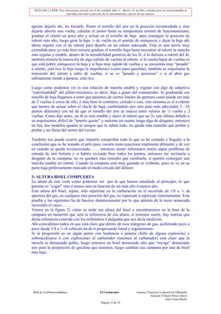 NOTA DE LA WEB: Este interesante artículo nos lo ha remitido Julio C. Barrio. Es de libre consulta pero no está permitida su
                       reproducción total ni parcial sin el consentimiento expreso de sus autores.



apriete dejarlo ahí, no forzarlo. Poner el tornillo del aire en la posición recomendada y sino
dejarlo abierto una vuelta, calentar el motor hasta su temperatura normal de funcionamiento,
graduar el ralentí un poco alto y actuar en el tornillo de baja para conseguir la posición de
ralentí más alto, luego girar la baja ¼ de vuelta en el sentido de enriquecer y dejar la baja ahí,
ahora regular con el de ralentí para dejarlo en un ralentí adecuado. Esta es una teoría muy
extendida pero yo más bien miraría graduar el tormillo baja hasta encontrar al ralentí la marcha
más regular y estable, dentro de la inestabilidad genérica de los 2t, ó la dulzura a ralentí del 4t,
también miraría la transición de algo subido de vueltas al ralentí, si le cuesta bajar de vueltas es
que está pobre, enriquezco la baja y si baja muy rápido de vueltas y se encuentra muy “pesado”
a ralentí, está rica la baja luego la empobrezco (corto paso gasolina), también es importante la
transición del ralentí a subir de vueltas, si se ve “pesado y perezoso” o si al abrir gas
súbitamente tiende a pararse, está rico.

Luego como podemos ver es una relación de marcha estable y regular con algo de subjetiva
“espiritualidad” del piloto-mecánico, es decir, baja a gusto del consumidor. Si graduando ese
tornillo de baja llegamos a tener que pasarnos de ciertos límites de apertura como puede ser más
de 2 vueltas ó cerca de ello, ó más bien lo contrario, cerrado o casi, este síntoma es el evidente
que hemos de actuar sobre el chiclé de baja, cambiándolo por otro paso más adecuado( 5 –10
puntos diferente) con tal de que el tornillo del aire se mueva entre valores de ¼ vuelta y 2
vueltas. Como dije antes, un 4t es más estable y dulce al ralentí que un 2t, este último debido a
su arquitectura, difícil de “tenerlo quieto” y máxime en cuanto tenga algo de desgaste, entonces
no hay dos modelos iguales ni amigos que lo saben todo, no queda más remedio que probar y
probar y no fiarse del motor del vecino.

También nos puede ocurrir que intentéis comprobar todo lo que os he contado y lleguéis a la
conclusión que os he tomado el pelo pues vuestra moto reacciona totalmente diferente y de vez
en cuando se queda revolucionada……. entonces siento informaros tenéis algún problema de
entrada de aire fortuita y si habéis revisado bien todos los puntos, entonces me inclinaría a
desgaste de la campana, no os quedará más remedio que cambiarla, si queréis conseguir una
marcha estable en ralentí. Cuando la campana está muy gastada es evidente, pues se ve en su
parte baja perfectamente marcado el medio círculo del difusor.

3- ALTURA BISEL COMPUERTA
La altura de este corte como podemos ver por lo que hemos estudiado al principio, lo que
permite es “coger” más ó menos aire en función de ser más alto ó menos alto.
Esta altura del bisel, repito, sólo repercute en la carburación en el recorrido de 1/8 a ¼ de
apertura del gas, en cualquier otra posición del gas, no repercute ó repercute mínimamente. Esta
prueba y las siguientes ha de hacerse dinámicamente por lo que además de la moto arrancada
necesitáis el casco…….
Vemos en la figura 21 cómo se mide esa altura del bisel y encontraremos en la base de la
campana un numerito que será la referencia de esa altura, si tenemos suerte, hay marcas que
dicha referencia coincide con los milímetros ó pulgadas que nos da la medición.
Ahí coincidimos todos en que está claro que dentro de esos márgenes de gas, acelerando poco a
poco desde 1/8 a ¼ el vehículo ha de ir progresando lineal y regularmente.
Si la progresión es en algún punto con tendencia a pararse (fallo de alguna explosión) y
sobreacelerarse ó con explosiones al carburador (retornos al carburador) está claro que la
mezcla es demasiado pobre, luego tenemos un bisel demasiado alto que “recoge” demasiado
aire para la proporción de gasolina que tenemos, luego cambiar esa campana por una de bisel
más bajo.




Web de LosMoterosJubilaos                             El Carburador                Autores: Francisco Lisbonal Gil (Mostafá)
                                                                                               Eduardo Villamil Perez (lalez)
                                                                                                          Julio César Barrio
                                                       Página 15 de 19
 