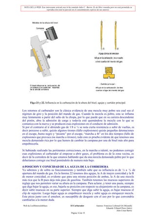 NOTA DE LA WEB: Este interesante artículo nos lo ha remitido Julio C. Barrio. Es de libre consulta pero no está permitida su
                       reproducción total ni parcial sin el consentimiento expreso de sus autores.




       Fig,s 21 y 22. Influencia en la carburación de la altura del bisel, agujas y surtidor principal.


Los retornos al carburador son la clásica evidencia de una mezcla muy pobre sea cual sea el
régimen de giro y la posición del mando de gas. Cuando la mezcla es pobre, esta se inflama
muy lentamente a partir del salto de la chispa, por lo que puede que en su carrera descendente
del pistón, abra la admisión de carga y todavía esté quemándose la mezcla con lo que se
comunica con la nueva y se producen esas explosiones en el conducto de admisión.
Si por el contrario al ir abriendo gas de 1/8 a ¼ se nota cierta resistencia a subir de vueltas, es
decir perezoso a subir, quizás algunos tirones (fallo explosiones) quizás pequeñas detonaciones
en el escape, humo negro y “picante” por el escape, “marcha a 4t” en los dos tiempos (fallo de
explosiones que provoca esa marcha a tirones), todo esto es prueba evidente de que tenemos una
mezcla demasiado rica por lo que hemos de cambiar la campana por una de bisel más alto para
empobrecerla.

Si habiendo realizado las pertinentes correcciones, en la marcha a ralentí, no podemos corregir
esas explosiones al carburador al empezar a abrir gases, el problema es de la zona vecina, es
decir de la corredera de la que estamos hablando que da una mezcla demasiado pobre por lo que
deberíamos corregir ese bisel poniéndolo de numero más bajo.

4-POSICION Y CONICIDAD DE LA AGUJA DE LA CORREDERA
Ya sabemos y de sobra su funcionamiento y también sabe que su influencia es de ¼ a ¾ de
apertura del mando de gas. En la lámina 22 tenemos dos agujas, la A de mayor conicidad y la B
de menor conicidad, es evidente que para una misma posición de ambas, la A da una mezcla
más rica que la B pues deja más paso de gasolina. También tenemos las muescas superiores de
reglaje que nos permiten variar su altura en la campana. Para aclarar, y tener una pauta, siempre
que diga bajar la aguja, es eso, bajarla su posición con respecto su alojamiento en la campana, es
decir subir muescas en su parte superior. Siempre que diga subir la aguja, es bajar muescas el
clip de sujeción. Luego bajar aguja es empobrecer mezcla y subir aguja es enriquecer mezcla.
Esta pieza junto con el emulsor, es susceptible de desgaste con el uso por lo que convendría
cambiarlas a la menor duda.
Web de LosMoterosJubilaos                             El Carburador                Autores: Francisco Lisbonal Gil (Mostafá)
                                                                                               Eduardo Villamil Perez (lalez)
                                                                                                          Julio César Barrio
                                                       Página 16 de 19
 