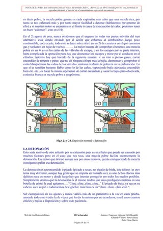 NOTA DE LA WEB: Este interesante artículo nos lo ha remitido Julio C. Barrio. Es de libre consulta pero no está permitida su
                       reproducción total ni parcial sin el consentimiento expreso de sus autores.



es decir pobre, la mezcla pobre genera en cada explosión más calor que una mezcla rica, por
tanto se nos calentará más y por tanto mayor facilidad a detonar (hablaremos brevemente de
ello) y si nuestro motor se encuentra en el límite ó cerca de evacuación de calor, podemos tener
un buen “calentón”, esto en el 4t

En el 2t aparte de esto, nunca olvidemos que el engrase de todas sus partes móviles del tren
alternativo esta siendo enviado por el aceite que echamos al combustible, luego poco
combustible, poco aceite, todo esto se hace más critico en un 2t de carretera en el que cerramos
gas y tardamos en bajar de vueltas …….. La mejor manera de comprobar si tenemos una mezcla
pobre en un 4t es en las cañas de las válvulas de escape, o en los escapes por su parte interior,
harta complicada la operación pues hay que desmontar los escapes y mirar por el conducto en el
cilindro. Además hay que hacerlo de la siguiente manera: ir un rato a plenos gases, cortar
encendido de repente y parar, que no dé ninguna chispa más la bujía, desmontar y comprobar si
están blanquecinas las cañas de las válvulas, síntoma evidente de pobreza en la carburación. Lo
que sí es también bastante fiable como lo de las cañas, suponiendo bujía adecuada, encendido
bien etc. etc., es hacer la misma operación de cortar encendido y sacar la bujía para observarla,
cerámica blanca es mezcla pobre a paupérrima.




                                   Fig,s 23 y 24. Explosión normal y detonación


LA DETONACIÓN
Esto sería motivo de otro artículo por su extensión pues es un efecto que puede ser causado por
muchos factores pero en el caso que nos toca, una mezcla pobre facilita enormemente la
detonación. Un motor que detone aunque sea por otros motivos, quizás enriqueciendo la mezcla
consigamos paliar esa detonación.

La detonación ó autoencendido ó picado (picado a secas, no picado de biela, este último es otro
tema muy diferente, aunque hay gente que se empeña en llamarla así), es uno de los efectos más
dañinos para un motor y desde luego hay que intentar corregirlo por todos los medios posibles.
Simplemente deciros que la detonación es el mismo ruidito que unos perdigones metidos en una
botella de cristal la cual agitamos…..”Clinc..clinc..clinc..clinc..” El picado de biela, ya sea en su
cabeza, o en su pié o rodamientos de cigüeñal, más bien es un “clanc. clanc..clan..clan “.

Ser escrupulosos en los ajustes y nunca variéis más de un parámetro a la vez en cada prueba,
anotarlo todo sino veréis la de veces que haréis lo mismo por no acordaros, tened unos cuantos
chiclés y bujías a disposición y sobre todo paciencia.



Web de LosMoterosJubilaos                             El Carburador                Autores: Francisco Lisbonal Gil (Mostafá)
                                                                                               Eduardo Villamil Perez (lalez)
                                                                                                          Julio César Barrio
                                                       Página 18 de 19
 
