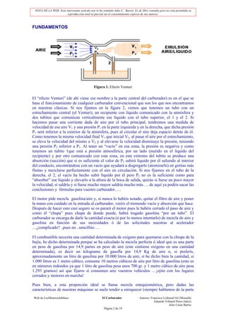 NOTA DE LA WEB: Este interesante artículo nos lo ha remitido Julio C. Barrio. Es de libre consulta pero no está permitida su
                       reproducción total ni parcial sin el consentimiento expreso de sus autores.



FUNDAMENTOS




                                               Figura 1. Efecto Venturi


El “efecto Venturi” (de ahí viene ese nombre a la parte central del carburador) es en el que se
basa el funcionamiento de cualquier carburador convencional que son los que nos encontramos
en nuestras clásicas. Si nos fijamos en la figura 2, vemos que tenemos un tubo con un
estrechamiento central (el Venturi), un recipiente con líquido comunicado con la atmósfera y
dos tubitos que comunican verticalmente ese líquido con el tubo superior, el 1 y el 2. Si
hacemos pasar una corriente dada de aire por el tubo principal, tendremos una medida de
velocidad de ese aire V1 y una presión P1 en la parte izquierda y en la derecha, que dicha presión
P1 será inferior a la exterior de la atmósfera, pues al circular el aire deja espacio detrás de él.
Como tenemos la misma velocidad final V1 que inicial V1, al pasar el aire por el estrechamiento,
se eleva la velocidad del mismo a V2 y al elevarse la velocidad disminuye la presión, teniendo
una presión P2 inferior a P1. Al tener un “vacío” en esa zona, la presión es negativa y como
tenemos un tubito 1que está a presión atmosférica, por un lado (metido en el líquido del
recipiente) y por otro comunicado con esta zona, en este extremo del tubito se produce una
absorción (succión) que si es suficiente el valor de P2 subirá líquido por él saliendo al interior
del conducto, encontrándose con un vacío que ayudará a disgregarlo (atomizarlo) en gotitas más
finitas y mezclarse perfectamente con el aire en circulación. Si nos fijamos en el tubo de la
derecha, el 2, el vacío ha hecho subir líquido por él pero P2 no es la suficiente como para
“absorber” ese líquido y elevarlo a la altura de la boca de salida, quizás si fuese un poco mayor
la velocidad, sí saldría y si fuese mucho mayor saldría mucho más…. de aquí ya podéis sacar las
conclusiones y fórmulas para vuestro carburador…..

El motor pide mezcla gasolina/aire y, si nunca lo habéis notado, quitar el filtro de aire y poner
la mano con cuidado en la entrada al carburador, veréis el tremendo vacío y absorción que hace.
Después de hacer esto casi seguro se os parará el motor pues le habéis cerrado el paso de aire y
como él “chupa” pues chupa de donde puede, habrá tragado gasolina “por un tubo”. El
carburador se encarga de darle la cantidad exacta (ó por lo menos intentarlo) de mezcla de aire y
gasolina en función de sus necesidades ó de las solicitudes nuestras al acelerador
…¿complicado? ..pues no ..sencillito….

El combustible necesita una cantidad determinada de oxígeno para quemarse con la chispa de la
bujía, he dicho determinada porque se ha calculado la mezcla perfecta ó ideal que es una parte
en peso de gasolina por 14,9 partes en peso de aire (este contiene oxígeno en una cantidad
determinada), es decir un kilogramo de gasofla por 14,9 Kg de aire o, si preferís,
aproximadamente un litro de gasolina por 10.000 litros de aire, sí he dicho bien la cantidad, si
1.000 litros es 1 metro cúbico, consume 10 metros cúbicos de aire por litro de gasolina (esto es
en números redondos ya que 1 litro de gasolina pesa unos 700 gr. y 1 metro cúbico de aire pesa
1.293 gramos) así que fijaros si consumen aire vuestros vehículos …¡ojito con los lugares
cerrados y motores en marcha!

Pues bien, a esta proporción ideal se llama mezcla estequiométrica, pero dadas las
características de nuestras máquinas se suele tender a enriquecer (siempre hablamos de la parte
Web de LosMoterosJubilaos                             El Carburador                Autores: Francisco Lisbonal Gil (Mostafá)
                                                                                               Eduardo Villamil Perez (lalez)
                                                                                                          Julio César Barrio
                                                       Página 2 de 19
 