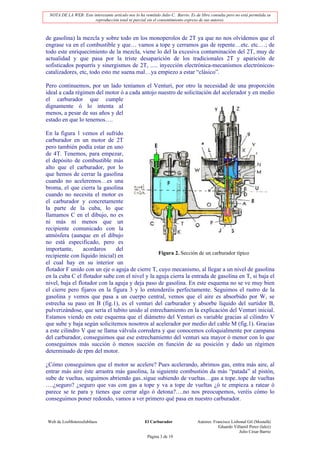 NOTA DE LA WEB: Este interesante artículo nos lo ha remitido Julio C. Barrio. Es de libre consulta pero no está permitida su
                       reproducción total ni parcial sin el consentimiento expreso de sus autores.



de gasolina) la mezcla y sobre todo en los monoperolos de 2T ya que no nos olvidemos que el
engrase va en el combustible y que… vamos a tope y cerramos gas de repente…etc. etc.…; de
todo este enriquecimiento de la mezcla, viene lo del la excesiva contaminación del 2T, muy de
actualidad y que pasa por la triste desaparición de los tradicionales 2T y aparición de
sofisticados popurrís y sinergismos de 2T, ..... inyección electrónica-mecanismos electrónicos-
catalizadores, etc, todo esto me suena mal…ya empiezo a estar “clásico”.

Pero continuemos, por un lado teníamos el Venturi, por otro la necesidad de una proporción
ideal a cada régimen del motor ó a cada antojo nuestro de solicitación del acelerador y en medio
el carburador que cumple
dignamente ó lo intenta al
menos, a pesar de sus años y del
estado en que lo tenemos….

En la figura 1 vemos el sufrido
carburador en un motor de 2T
pero también podía estar en uno
de 4T. Tenemos, para empezar,
el depósito de combustible más
alto que el carburador, por lo
que hemos de cerrar la gasolina
cuando no aceleremos…es una
broma, el que cierra la gasolina
cuando no necesita el motor es
el carburador y concretamente
la parte de la cuba, lo que
llamamos C en el dibujo, no es
ni más ni menos que un
recipiente comunicado con la
atmósfera (aunque en el dibujo
no está especificado, pero es
importante,      acordaros     del
                                                 Figura 2. Sección de un carburador típico
recipiente con líquido inicial) en
el cual hay en su interior un
flotador F unido con un eje o aguja de cierre T, cuyo mecanismo, al llegar a un nivel de gasolina
en la cuba C el flotador sube con el nivel y la aguja cierra la entrada de gasolina en T, si baja el
nivel, baja el flotador con la aguja y deja paso de gasolina. En este esquema no se ve muy bien
el cierre pero fijaros en la figura 3 y lo entenderéis perfectamente. Seguimos el rastro de la
gasolina y vemos que pasa a un cuerpo central, vemos que el aire es absorbido por W, se
estrecha su paso en B (fig.1), es el venturi del carburador y absorbe líquido del surtidor B,
pulverizándose, que sería el tubito unido al estrechamiento en la explicación del Venturi inicial.
Estamos viendo en este esquema que el diámetro del Venturi es variable gracias al cilindro V
que sube y baja según solicitemos nosotros al acelerador por medio del cable M (fig.1). Gracias
a este cilindro V que se llama válvula corredera y que conocemos coloquialmente por campana
del carburador, conseguimos que ese estrechamiento del venturi sea mayor ó menor con lo que
conseguimos más succión ó menos succión en función de su posición y dado un régimen
determinado de rpm del motor.

¿Cómo conseguimos que el motor se acelere? Pues acelerando, abrimos gas, entra más aire, al
entrar más aire éste arrastra más gasolina, la siguiente combustión da más “patada” al pistón,
sube de vueltas, seguimos abriendo gas..sigue subiendo de vueltas…gas a tope..tope de vueltas
….¿seguro? ¿seguro que vas con gas a tope y va a tope de vueltas ¿ó te empieza a ratear ó
parece se te para y tienes que cerrar algo ó detona?….no nos preocupemos, veréis cómo lo
conseguimos poner redondo, vamos a ver primero qué pasa en nuestro carburador.


Web de LosMoterosJubilaos                             El Carburador                Autores: Francisco Lisbonal Gil (Mostafá)
                                                                                               Eduardo Villamil Perez (lalez)
                                                                                                          Julio César Barrio
                                                       Página 3 de 19
 
