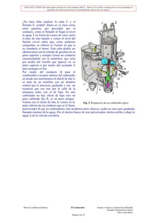 NOTA DE LA WEB: Este interesante artículo nos lo ha remitido Julio C. Barrio. Es de libre consulta pero no está permitida su
                       reproducción total ni parcial sin el consentimiento expreso de sus autores.




¿No hace falta explicar la cuba C y el
flotador F, verdad? Ahora se ve claro cómo
entra gasolina, por gravedad, por el
conducto, cómo el flotador al llegar al nivel
la aguja T en forma de tronco de cono cierra
el paso de más liquido y vemos el nivel del
líquido (nivel cuba) que, como podemos
comprobar, es inferior al Venturi ya que si
no inundaría el motor. Esta cuba podría ser
idéntica pero con la entrada de gasolina en su
parte superior y siempre tienen un conducto
comunicándola con la atmósfera, que sería
por medio del tornillo que aparece en su
parte superior ó por medio del excitador E
para arranque en frío.
Por medio del conducto Q pasa el
combustible a la parte inferior del carburador
en donde nos encontramos el chiclé de alta S,
se trata de un tornillito con un taladrito
central que lo atraviesa, graduado y con un
numerito que nos trae por la calle de la
amargura junto con el de baja. En este
carburador no hay chiclé de baja sino un
paso calibrado fijo R, es un poco antiguo.
Vamos con el chicle de alta, lo vemos en la         Fig. 3. Perspectiva de un carburador típico
parte inferior de un conducto que se le llama
pulverizador B que en carburadores más modernos pero clásicos, acaba en otro paso graduado
llamado emulsor de la aguja. Por el interior hueco de este pulverizador, desliza arriba y abajo la
aguja A de la válvula corredera.




Web de LosMoterosJubilaos                             El Carburador                Autores: Francisco Lisbonal Gil (Mostafá)
                                                                                               Eduardo Villamil Perez (lalez)
                                                                                                          Julio César Barrio
                                                       Página 4 de 19
 