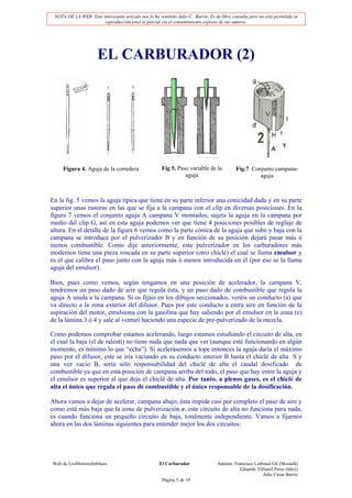 NOTA DE LA WEB: Este interesante artículo nos lo ha remitido Julio C. Barrio. Es de libre consulta pero no está permitida su
                       reproducción total ni parcial sin el consentimiento expreso de sus autores.




                      EL CARBURADOR (2)




     Figura 4. Aguja de la corredera                   Fig 5. Paso variable de la            Fig.7 Conjunto campana-
                                                                 aguja                                aguja



En la fig. 5 vemos la aguja típica que tiene en su parte inferior una conicidad dada y en su parte
superior unas ranuras en las que se fija a la campana con el clip en diversas posiciones. En la
figura 7 vemos el conjunto aguja A campana V montados, sujeta la aguja en la campana por
medio del clip G, así en esta aguja podemos ver que tiene 4 posiciones posibles de reglaje de
altura. En el detalle de la figura 6 vemos como la parte cónica de la aguja que sube y baja con la
campana se introduce por el pulverizador B y en función de su posición dejará pasar más ó
menos combustible. Como dije anteriormente, este pulverizador en los carburadores más
modernos tiene una pieza roscada en su parte superior (otro chiclé) el cual se llama emulsor y
es el que calibra el paso junto con la aguja más ó menos introducida en él (por eso se la llama
aguja del emulsor).

Bien, pues como vemos, según tengamos en una posición de acelerador, la campana V,
tendremos un paso dado de aire que regula ésta, y un paso dado de combustible que regula la
aguja A unida a la campana. Si os fijáis en los dibujos seccionados, veréis un conducto (a) que
va directo a la zona exterior del difusor. Pues por este conducto a entra aire en función de la
aspiración del motor, emulsiona con la gasolina que hay saliendo por el emulsor en la zona (e)
de la lámina 3 ó 4 y sale al venturi haciendo una especie de pre-pulverizado de la mezcla.

Como podemos comprobar estamos acelerando, luego estamos estudiando el circuito de alta, en
el cual la baja (el de ralentí) no tiene nada que nada que ver (aunque esté funcionando en algún
momento, es mínimo lo que “echa”). Si acelerásemos a tope entonces la aguja daría el máximo
paso por el difusor, este se iría vaciando en su conducto interior B hasta el chiclé de alta S y
una vez vacío B, sería sólo responsabilidad del chiclé de alta el caudal dosificado de
combustible ya que en esta posición de campana arriba del todo, el paso que hay entre la aguja y
el emulsor es superior al que deja el chiclé de alta. Por tanto, a plenos gases, es el chiclé de
alta el único que regula el paso de combustible y el único responsable de la dosificación.

Ahora vamos a dejar de acelerar, campana abajo, ésta impide casi por completo el paso de aire y
como está más baja que la zona de pulverización e, este circuito de alta no funciona para nada,
es cuando funciona un pequeño circuito de baja, totalmente independiente. Vamos a fijarnos
ahora en las dos láminas siguientes para entender mejor los dos circuitos:




Web de LosMoterosJubilaos                             El Carburador                Autores: Francisco Lisbonal Gil (Mostafá)
                                                                                               Eduardo Villamil Perez (lalez)
                                                                                                          Julio César Barrio
                                                       Página 5 de 19
 