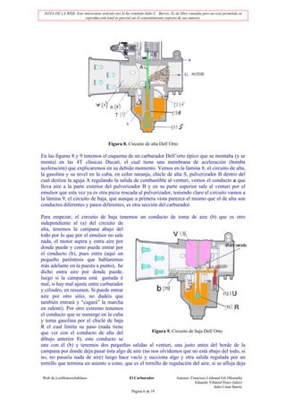 NOTA DE LA WEB: Este interesante artículo nos lo ha remitido Julio C. Barrio. Es de libre consulta pero no está permitida su
                       reproducción total ni parcial sin el consentimiento expreso de sus autores.




                                         Figura 8. Circuito de alta Dell´Orto

En las figuras 8 y 9 tenemos el esquema de un carburador Dell’orto típico que se montaba (y se
monta) en las 4T clásicas Ducati, el cual tiene una membrana de aceleración (bomba
aceleración) que explicaremos en su debido momento. Vemos en la lámina 8, el circuito de alta,
la gasolina y su nivel en la cuba, en color naranja, chicle de alta S, pulverizador B dentro del
cual desliza la aguja A regulando la salida de combustible al venturi, vemos el conducto a que
lleva aire a la parte exterior del pulverizador B y en su parte superior sale al venturi por el
emulsor que esta vez ya es otra pieza roscada al pulverizador, teniendo claro el circuito vamos a
la lámina 9, el circuito de baja, que aunque a primera vista parezca el mismo que el de alta son
conductos diferentes y pasos diferentes, es otra sección del carburador.

Para empezar, el circuito de baja tenemos un conducto de toma de aire (b) que es otro
independiente al (a) del circuito de
alta, tenemos la campana abajo del
todo por lo que por el emulsor no sale
nada, el motor aspira y entra aire por
donde puede y como puede entrar por
el conducto (b), pues entra (aquí un
pequeño paréntesis que hablaremos
más adelante en la puesta a punto), he
dicho entra aire por donde puede,
luego si la campana está gastada ó
mal, si hay mal ajuste entre carburador
y cilindro, en resumen. Si puede entrar
aire por otro sitio, no dudéis que
también entrará y “cagará” la marcha
en ralentí). Por otro extremo tenemos
el conducto que se sumerge en la cuba
y toma gasolina por el chiclé de baja
R el cual limita su paso (nada tiene
que ver con el conducto de alta del                  Figura 9. Circuito de baja Dell´Orto
dibujo anterior 8), este conducto se
une con él (b) y tenemos dos pequeñas salidas al venturi, una justo antes del borde de la
campana por donde deja pasar ésta algo de aire (no nos olvidemos que no está abajo del todo, si
no, no pasaría nada de aire) luego hace vacío y succiona algo y otra salida regulada por un
tornillo que termina en asiento a cono, que es el tornillo de regulación del aire, si se afloja deja

Web de LosMoterosJubilaos                             El Carburador                Autores: Francisco Lisbonal Gil (Mostafá)
                                                                                               Eduardo Villamil Perez (lalez)
                                                                                                          Julio César Barrio
                                                       Página 6 de 19
 