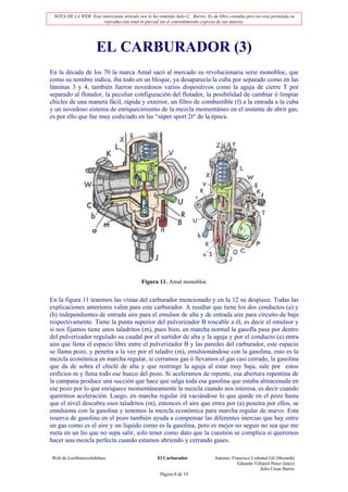 NOTA DE LA WEB: Este interesante artículo nos lo ha remitido Julio C. Barrio. Es de libre consulta pero no está permitida su
                       reproducción total ni parcial sin el consentimiento expreso de sus autores.




                      EL CARBURADOR (3)
En la década de los 70 la marca Amal sacó al mercado su revolucionaria serie monobloc, que
como su nombre indica, iba todo en un bloque, ya desaparecía la cuba por separado como en las
láminas 3 y 4, también fueron novedosos varios dispositivos como la aguja de cierre T por
separado al flotador, la peculiar configuración del flotador, la posibilidad de cambiar ó limpiar
chicles de una manera fácil, rápida y exterior, un filtro de combustible (f) a la entrada a la cuba
y un novedoso sistema de enriquecimiento de la mezcla momentáneo en el instante de abrir gas,
es por ello que fue muy codiciado en las “súper sport 2t“ de la época.




                                              Figura 11. Amal monobloc


En la figura 11 tenemos las vistas del carburador mencionado y en la 12 su despiece. Todas las
explicaciones anteriores valen para este carburador. A resaltar que tiene los dos conductos (a) y
(b) independientes de entrada aire para el emulsor de alta y de entrada aire para circuito de baja
respectivamente. Tiene la punta superior del pulverizador B roscable a él, es decir el emulsor y
si nos fijamos tiene unos taladritos (m), pues bien, en marcha normal la gasofla pasa por dentro
del pulverizador regulado su caudal por el surtidor de alta y la aguja y por el conducto (a) entra
aire que llena el espacio libre entre el pulverizador B y las paredes del carburador, este espacio
se llama pozo, y penetra a la vez por el taladro (m), emulsionándose con la gasolina, esto es la
mezcla económica en marcha regular, si cerramos gas ó llevamos el gas casi cerrado, la gasolina
que da de sobra el chiclé de alta y que restringe la aguja al estar muy baja, sale por estos
orificios m y llena todo ese hueco del pozo. Si aceleramos de repente, esa abertura repentina de
la campana produce una succión que hace que salga toda esa gasolina que estaba almacenada en
ese pozo por lo que enriquece momentáneamente la mezcla cuando nos interesa, es decir cuando
queremos aceleración. Luego, en marcha regular irá vaciándose lo que quede en el pozo hasta
que el nivel descubra esos taladritos (m), entonces el aire que entra por (a) penetra por ellos, se
emulsiona con la gasolina y tenemos la mezcla económica para marcha regular de nuevo. Esta
reserva de gasolina en el pozo también ayuda a compensar las diferentes inercias que hay entre
un gas como es el aire y un liquido como es la gasolina, pero es mejor no seguir no sea que me
meta en un lío que no sepa salir, solo tener como dato que la cuestión se complica si queremos
hacer una mezcla perfecta cuando estamos abriendo y cerrando gases.

Web de LosMoterosJubilaos                             El Carburador                Autores: Francisco Lisbonal Gil (Mostafá)
                                                                                               Eduardo Villamil Perez (lalez)
                                                                                                          Julio César Barrio
                                                       Página 8 de 19
 