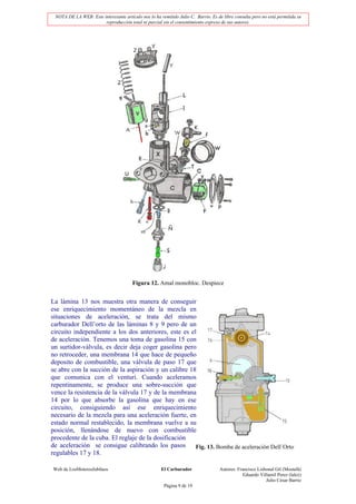 NOTA DE LA WEB: Este interesante artículo nos lo ha remitido Julio C. Barrio. Es de libre consulta pero no está permitida su
                       reproducción total ni parcial sin el consentimiento expreso de sus autores.




                                       Figura 12. Amal monobloc. Despiece


La lámina 13 nos muestra otra manera de conseguir
ese enriquecimiento momentáneo de la mezcla en
situaciones de aceleración, se trata del mismo
carburador Dell’orto de las láminas 8 y 9 pero de un
circuito independiente a los dos anteriores, este es el
de aceleración. Tenemos una toma de gasolina 15 con
un surtidor-válvula, es decir deja coger gasolina pero
no retroceder, una membrana 14 que hace de pequeño
deposito de combustible, una válvula de paso 17 que
se abre con la succión de la aspiración y un calibre 18
que comunica con el venturi. Cuando aceleramos
repentinamente, se produce una sobre-succión que
vence la resistencia de la válvula 17 y de la membrana
14 por lo que absorbe la gasolina que hay en ese
circuito, consiguiendo así ese enriquecimiento
necesario de la mezcla para una aceleración fuerte, en
estado normal restablecido, la membrana vuelve a su
posición, llenándose de nuevo con combustible
procedente de la cuba. El reglaje de la dosificación
de aceleración se consigue calibrando los pasos        Fig. 13. Bomba de aceleración Dell´Orto
regulables 17 y 18.

Web de LosMoterosJubilaos                             El Carburador                Autores: Francisco Lisbonal Gil (Mostafá)
                                                                                               Eduardo Villamil Perez (lalez)
                                                                                                          Julio César Barrio
                                                       Página 9 de 19
 