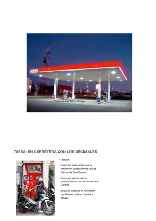 TAREA: EN CARRETERA CON LOS DECIMALES
1ª sesión:
- Busca los carburantes que se
venden en las gasolineras de Las
Palmas de Gran Canaria.
- Busca los precios de los
carburantes en Las Palmas de Gran
Canaria.
- Busca la distancia en Km desde
Las Palmas de Gran Canaria a
Mogán.
Gasolinera de Pedro Hidalgo
 