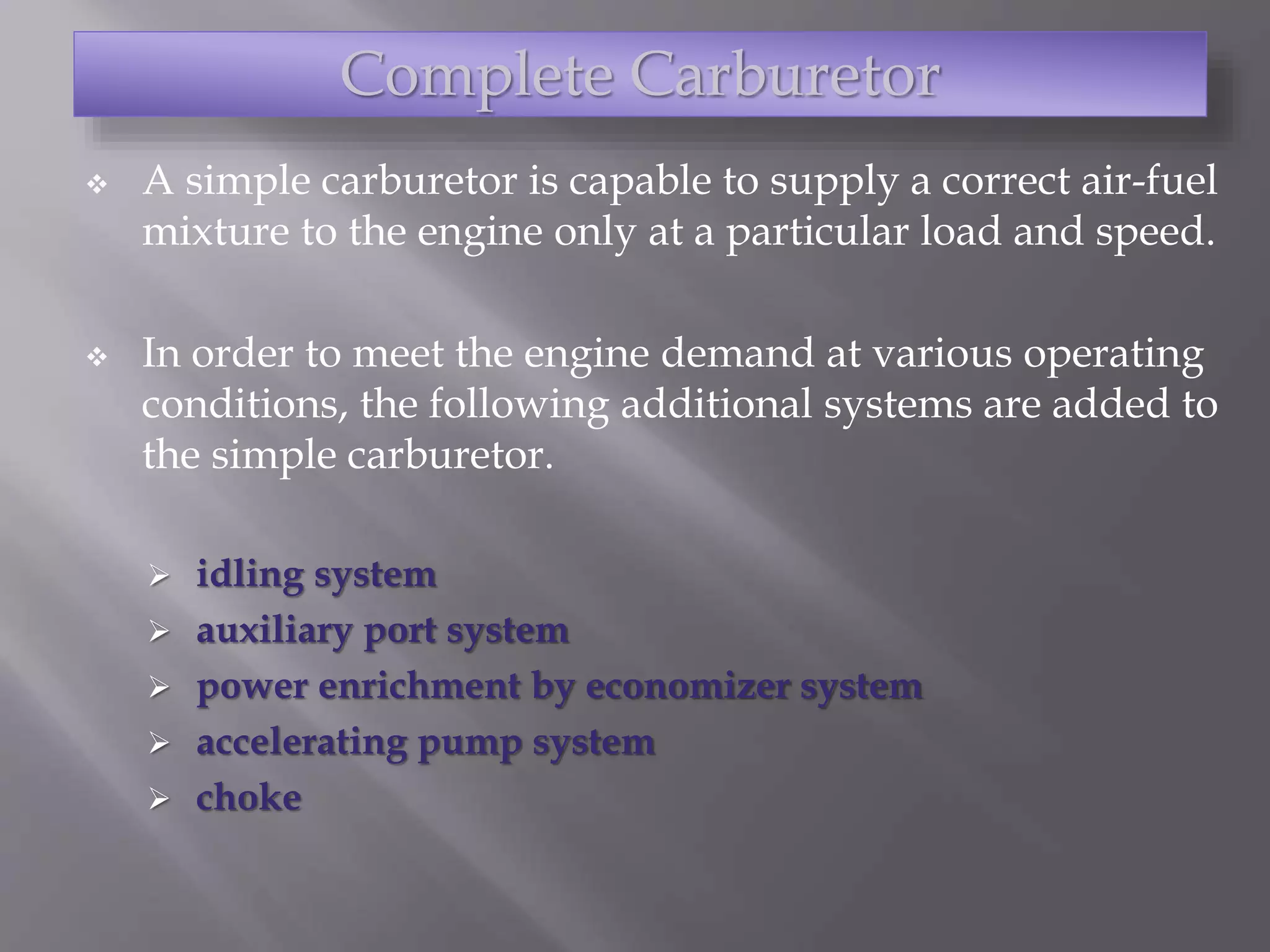  A simple carburetor is capable to supply a correct air-fuel
mixture to the engine only at a particular load and speed.
 In order to meet the engine demand at various operating
conditions, the following additional systems are added to
the simple carburetor.
 idling system
 auxiliary port system
 power enrichment by economizer system
 accelerating pump system
 choke
Complete Carburetor
 