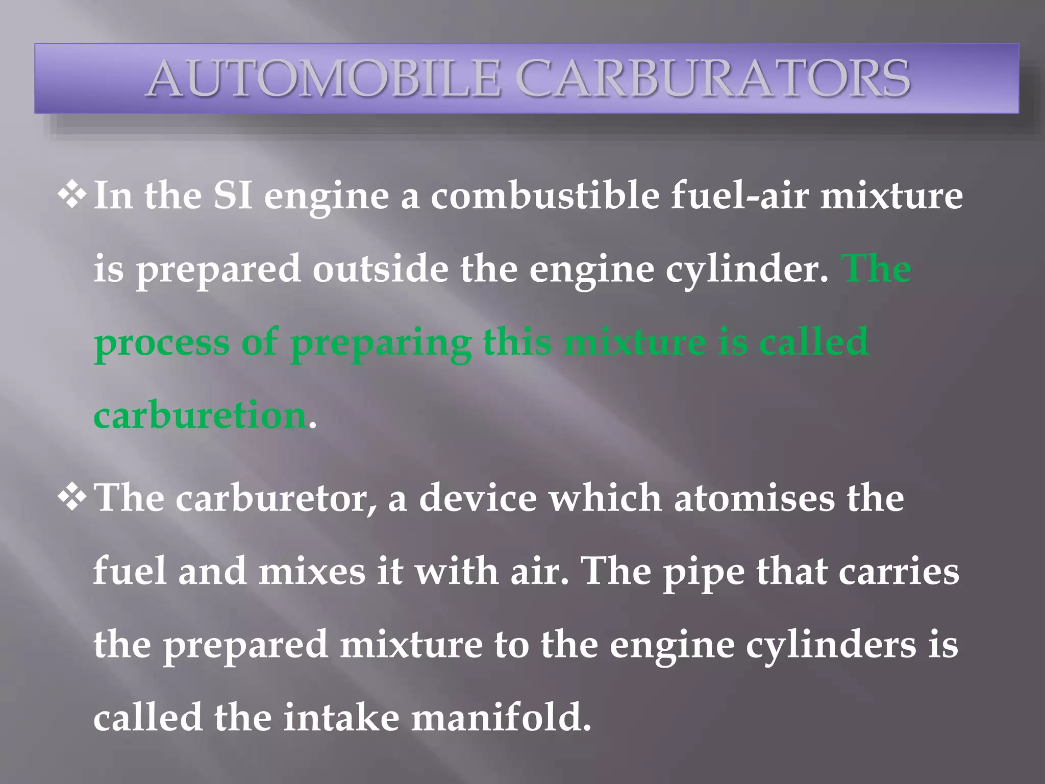 In the SI engine a combustible fuel-air mixture
is prepared outside the engine cylinder. The
process of preparing this mixture is called
carburetion.
The carburetor, a device which atomises the
fuel and mixes it with air. The pipe that carries
the prepared mixture to the engine cylinders is
called the intake manifold.
AUTOMOBILE CARBURATORS
 