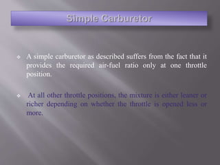  A simple carburetor as described suffers from the fact that it
provides the required air-fuel ratio only at one throttle
position.
 At all other throttle positions, the mixture is either leaner or
richer depending on whether the throttle is opened less or
more.
 