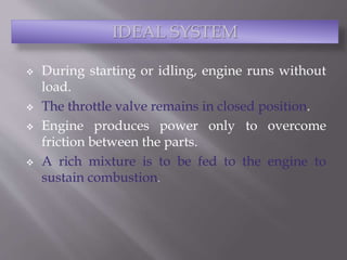  During starting or idling, engine runs without
load.
 The throttle valve remains in closed position.
 Engine produces power only to overcome
friction between the parts.
 A rich mixture is to be fed to the engine to
sustain combustion.
IDEAL SYSTEM
 