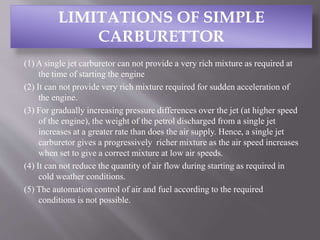 (1) A single jet carburetor can not provide a very rich mixture as required at
the time of starting the engine
(2) It can not provide very rich mixture required for sudden acceleration of
the engine.
(3) For gradually increasing pressure differences over the jet (at higher speed
of the engine), the weight of the petrol discharged from a single jet
increases at a greater rate than does the air supply. Hence, a single jet
carburetor gives a progressively richer mixture as the air speed increases
when set to give a correct mixture at low air speeds.
(4) It can not reduce the quantity of air flow during starting as required in
cold weather conditions.
(5) The automation control of air and fuel according to the required
conditions is not possible.
LIMITATIONS OF SIMPLE
CARBURETTOR
 