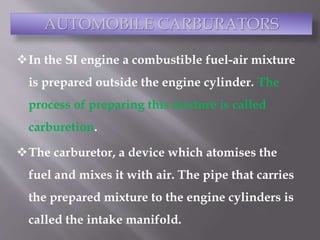 In the SI engine a combustible fuel-air mixture
is prepared outside the engine cylinder. The
process of preparing this mixture is called
carburetion.
The carburetor, a device which atomises the
fuel and mixes it with air. The pipe that carries
the prepared mixture to the engine cylinders is
called the intake manifold.
AUTOMOBILE CARBURATORS
 